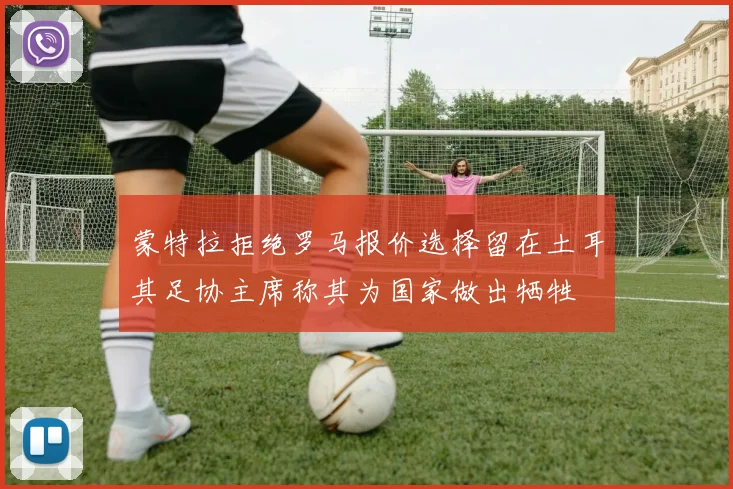 蒙特拉拒绝罗马报价选择留在土耳其足协主席称其为国家做出牺牲
