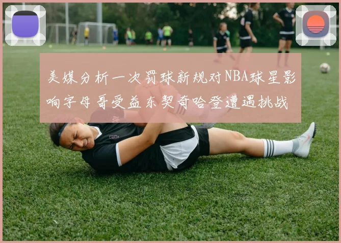 美媒分析一次罚球新规对NBA球星影响字母哥受益东契奇哈登遭遇挑战