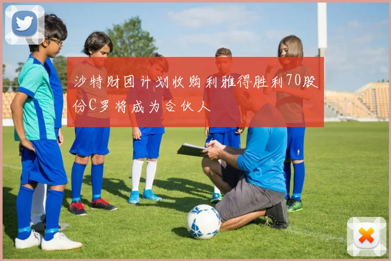 沙特财团计划收购利雅得胜利70股份C罗将成为合伙人