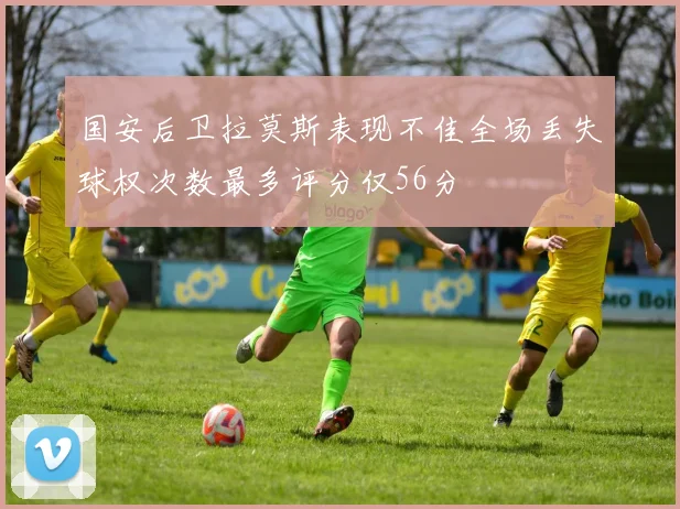 国安后卫拉莫斯表现不佳全场丢失球权次数最多评分仅56分