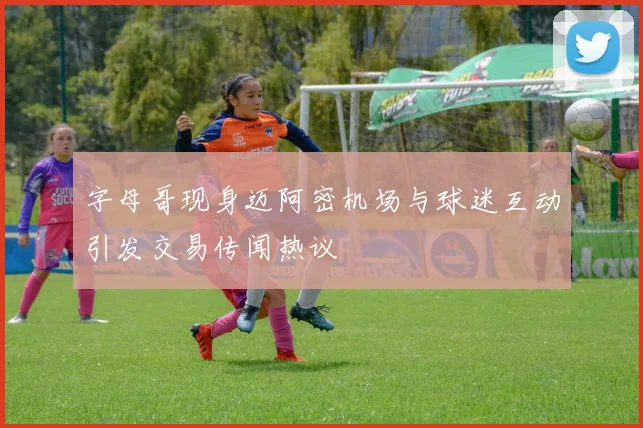 字母哥现身迈阿密机场与球迷互动引发交易传闻热议