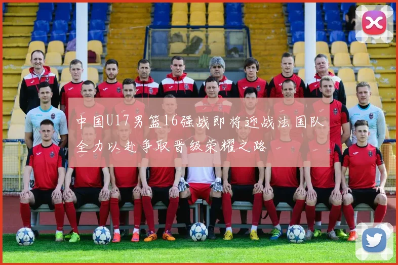 中国U17男篮16强战即将迎战法国队全力以赴争取晋级荣耀之路