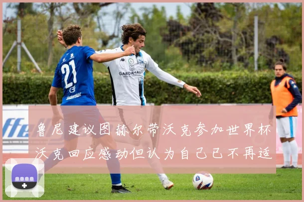 鲁尼建议图赫尔带沃克参加世界杯沃克回应感动但认为自己已不再适合