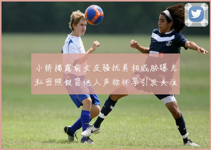 小桥揭露前女友骚扰真相威胁曝光私密照假冒他人声称怀孕引发关注