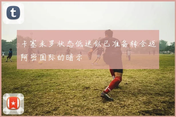 卡塞米罗状态低迷似已准备转会迈阿密国际的暗示