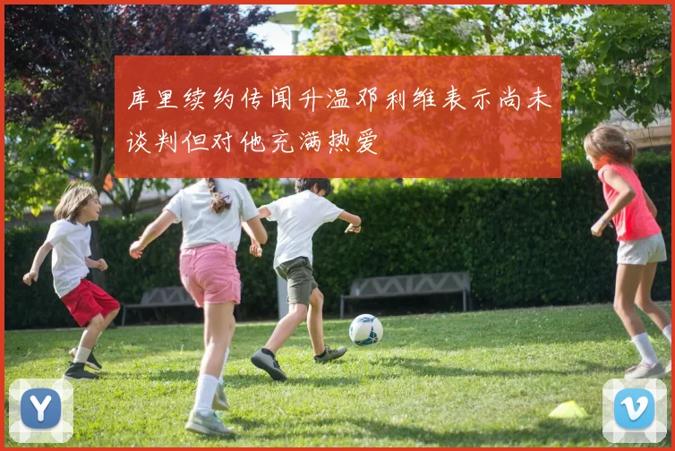 库里续约传闻升温邓利维表示尚未谈判但对他充满热爱