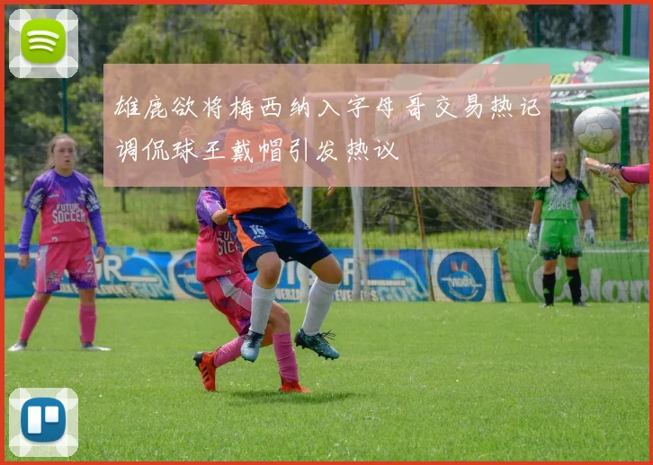 雄鹿欲将梅西纳入字母哥交易热记调侃球王戴帽引发热议